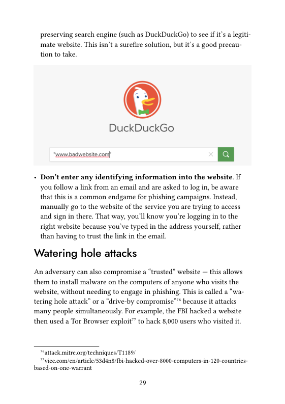 preserving search engine (such as DuckDuckGo) to see if it’s a legiti- mate website. This isn’t a surefire solution, but it’s a good precau- tion to take.  DuckDuckGo  - Don’t enter any identifying information into the website. If you follow a link from an email and are asked to log in, be aware that this is a common endgame for phishing campaigns. Instead, ‘manually go to the website of the service you are trying to access and sign in there. That way, you’ll know you’re logging in to the right website because you’ve typed in the address yourself, rather than having to trust the link in the email.  Watering hole attacks  An adversary can also compromise a “trusted” website — this allows them to install malware on the computers of anyone who visits the website, without needing to engage in phishing. This is called a “wa- tering hole attack” or a “drive-by compromise™™ because it attacks many people simultaneously. For example, the FBI hacked a website then used a Tor Browser exploit” to hack 8,000 users who visited it  Tattack mitre.org/techniques/T1159/  "vice.com/en/aticle/53d4n8/bi-hacked-over-8000-computers-in-120-countries- based-on-one-warrant  29 
